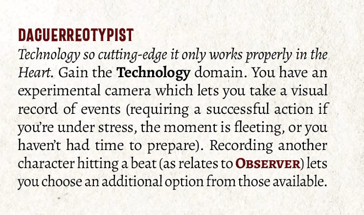 Ability text, reading: DAGUERREOTYPIST. 
Technology so cutting-edge it only works properly in the Heart. Gain the Technology domain. You have an experimental camera which lets you take a visual record of events (requiring a successful action if you’re under stress, the moment is fleeting, or you haven’t had time to prepare). Recording another character hitting a beat (as relates to Observer) lets you choose an additional option from those available.